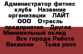 Администратор фитнес-клуба › Название организации ­ ЛАЙТ, ООО › Отрасль предприятия ­ Другое › Минимальный оклад ­ 17 000 - Все города Работа » Вакансии   . Тыва респ.